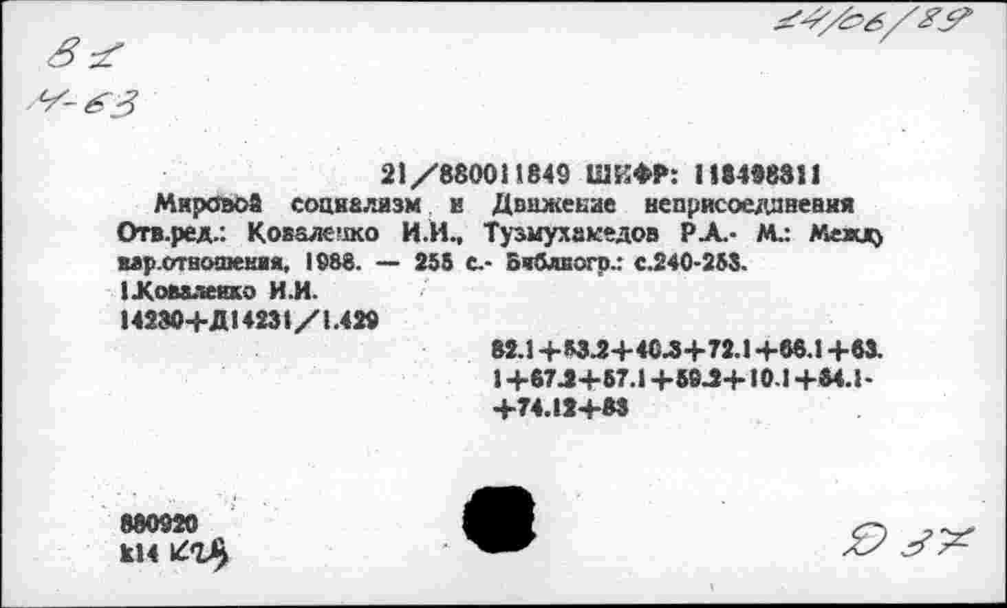 ﻿
21/8800И 849 ШИФР: 118496321
Мировой социализм и Движение неприсоедпневия Отв.ред.: Коваж'жо И.И., Тузмухакедов Р.А.- М.: Межд) мр.отнсипения, 1988. — 255 С.- Библвогр.: с.240-253. (.Коваленко И.И.
14230+Д14231/1.429
82.1 +*34+404+72.1 +86.1 +63.
1 +674+67.1 +694+10.1 +84.1-+74.12+83
880920 814
